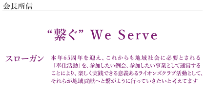 会長所信 “繋ぐ” Ｗｅ Ｓｅｒｖｅ スローガン 本年65周年を迎え、これからも地域社会に必要とされる「奉仕活動」を、参加したい例会、参加したい事業として運営することにより、楽しく実践できる意義あるライオンズクラブ活動として、それらが地域貢献へと繋がように行っていきたいと考えてます